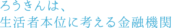 ろうきんは、生活者本位に考える金融機関