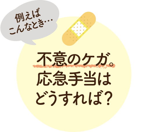 例えばこんなとき… 不意のケガ。応急手当はどうすれば？