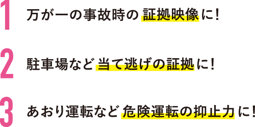 1.万が一の事故時の証拠映像に! 2.駐車場など当て逃げの証拠に! 3.あおり運転などの危険運転の抑止力に!